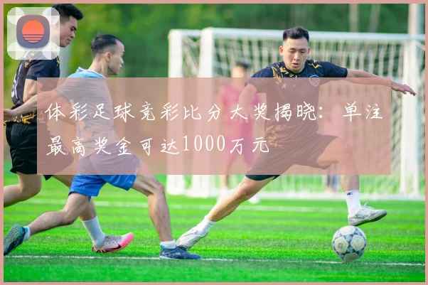 体彩足球竞彩比分大奖揭晓：单注最高奖金可达1000万元