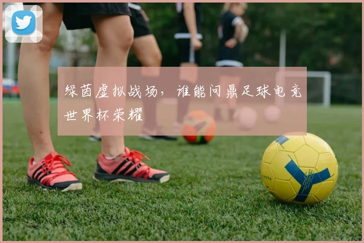 绿茵虚拟战场,谁能问鼎足球电竞世界杯荣耀