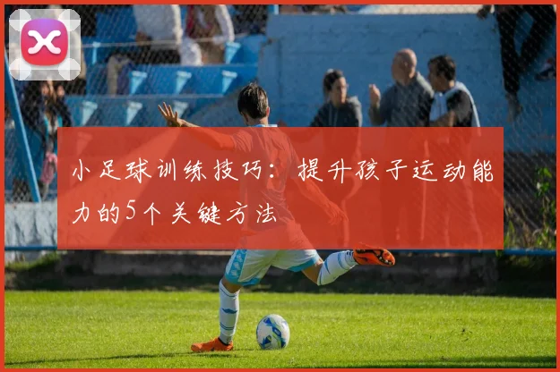 小足球训练技巧:提升孩子运动能力的5个关键方法