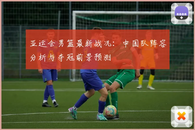 亚运会男篮最新战况:中国队阵容分析与夺冠前景预测