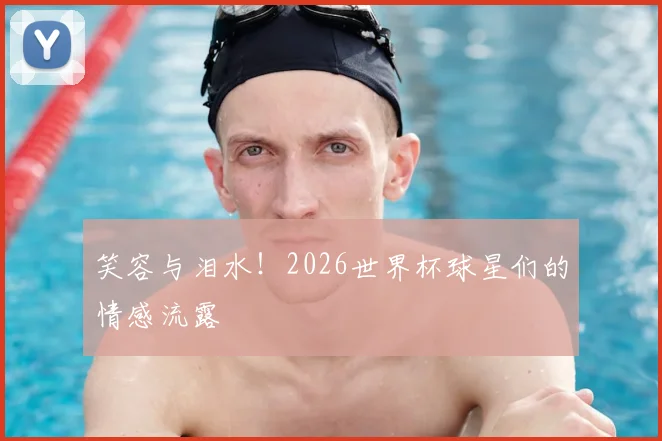 笑容与泪水！2026世界杯球星们的情感流露