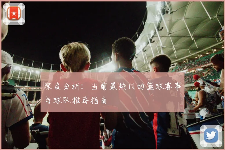 深度分析：当前最热门的篮球赛事与球队推荐指南