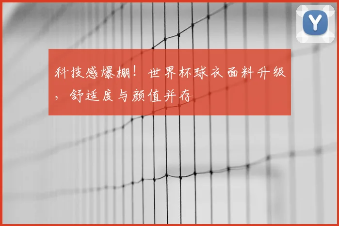 科技感爆棚!世界杯球衣面料升级,舒适度与颜值并存