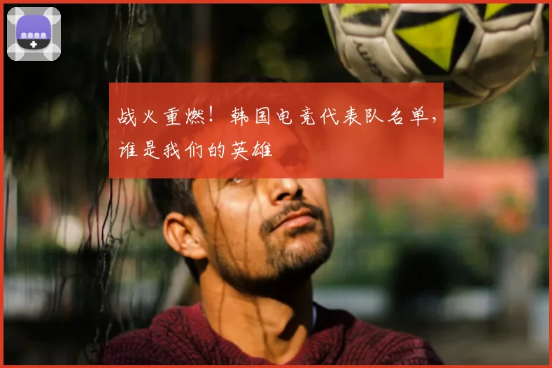 战火重燃!韩国电竞代表队名单,谁是我们的英雄