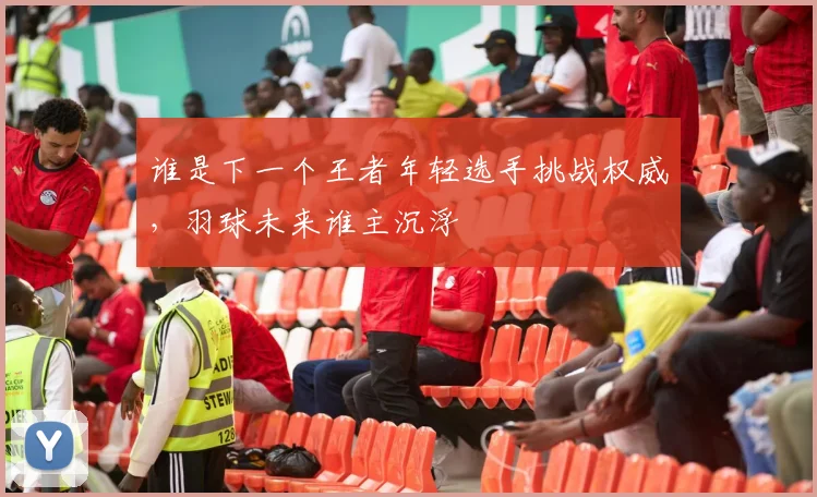 谁是下一个王者年轻选手挑战权威,羽球未来谁主沉浮